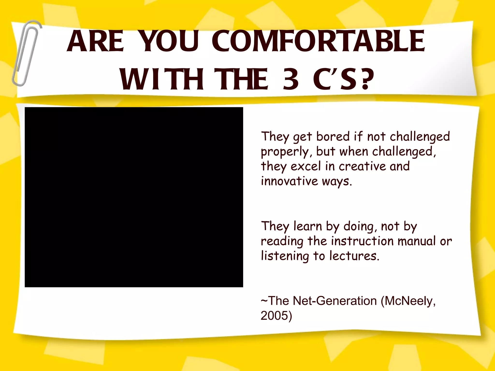 ARE YOU COMFORTABLE WITH THE 3 C’S? They get bored if not challenged properly, but when challenged, they excel in creative and innovative ways.  They learn by doing, not by reading the instruction manual or listening to lectures. ~The Net-Generation (McNeely, 2005) 