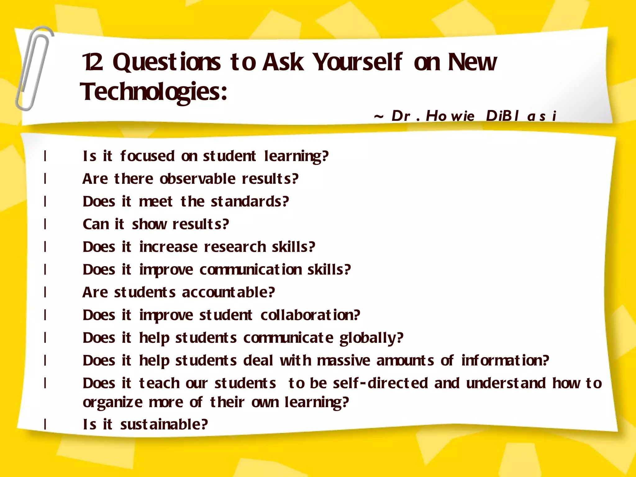 Is it focused on student learning? Are there observable results? Does it meet the standards? Can it show results? Does it increase research skills? Does it improve communication skills? Are students accountable? Does it improve student collaboration? Does it help students communicate globally? Does it help students deal with massive amounts of information? Does it teach our students  to be self-directed and understand how to organize more of their own learning? Is it sustainable? 12 Questions to Ask Yourself on New Technologies:  ~ Dr. Howie DiBlasi 