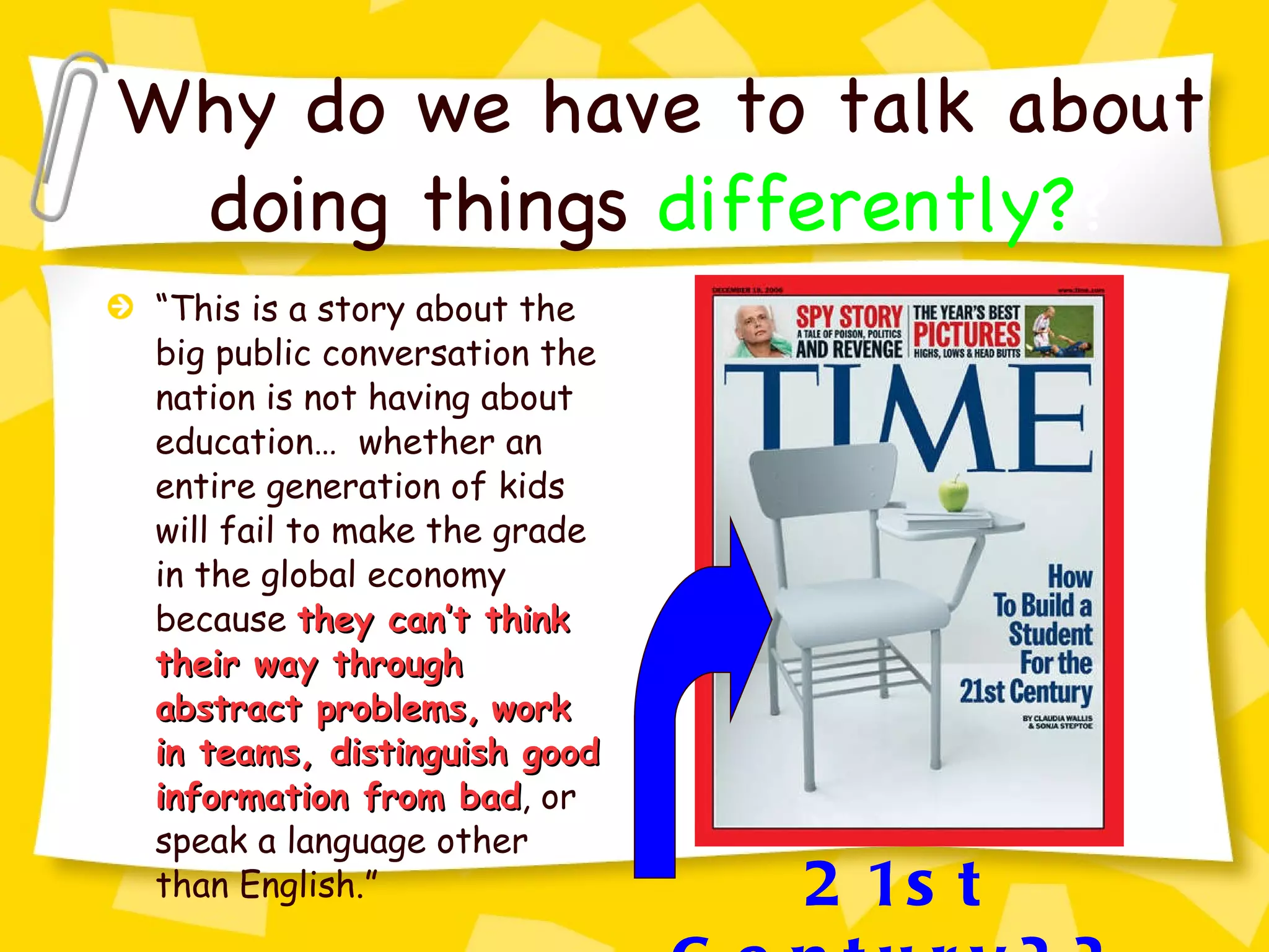 Why do we have to talk about doing things   differently? ? “ This is a story about the big public conversation the nation is not having about education…  whether an entire generation of kids will fail to make the grade in the global economy because  they can’t think their way through abstract problems,   work in teams, distinguish good information from bad , or speak a language other than English.” 21st Century?? 