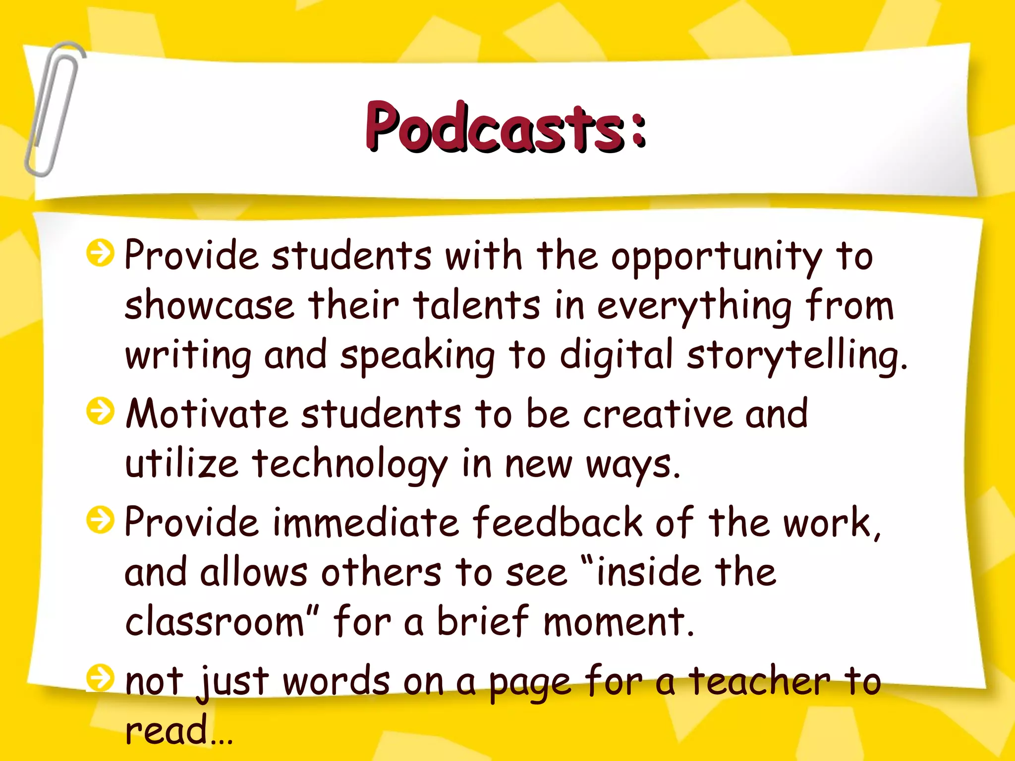 Podcasts: Provide students with the opportunity to showcase their talents in everything from writing and speaking to digital storytelling. Motivate students to be creative and utilize technology in new ways. Provide immediate feedback of the work, and allows others to see “inside the classroom” for a brief moment. not just words on a page for a teacher to read… 