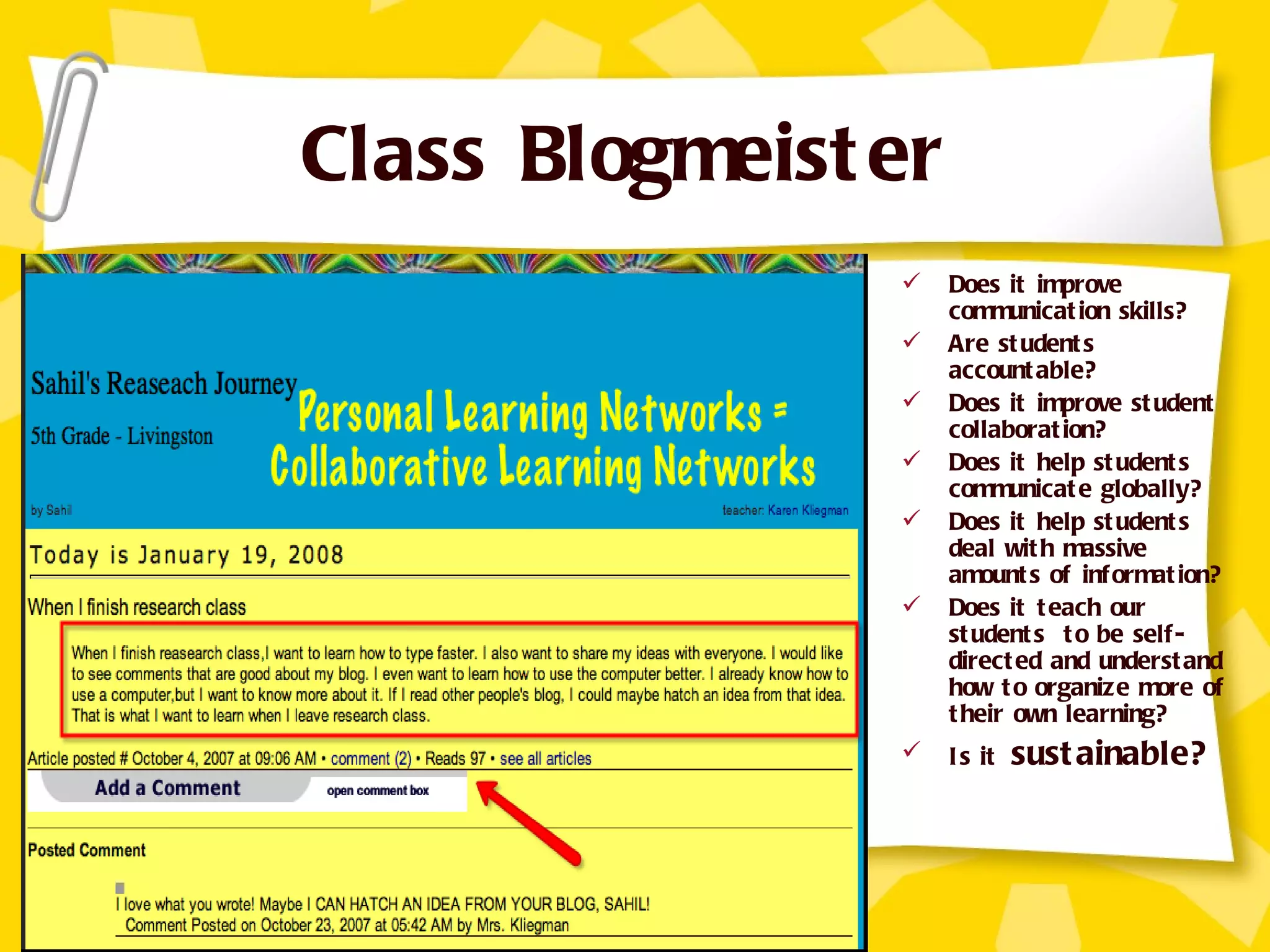 Class Blogmeister Does it improve communication skills? Are students accountable? Does it improve student collaboration? Does it help students communicate globally? Does it help students deal with massive amounts of information? Does it teach our students  to be self-directed and understand how to organize more of their own learning? Is it  sustainable? 