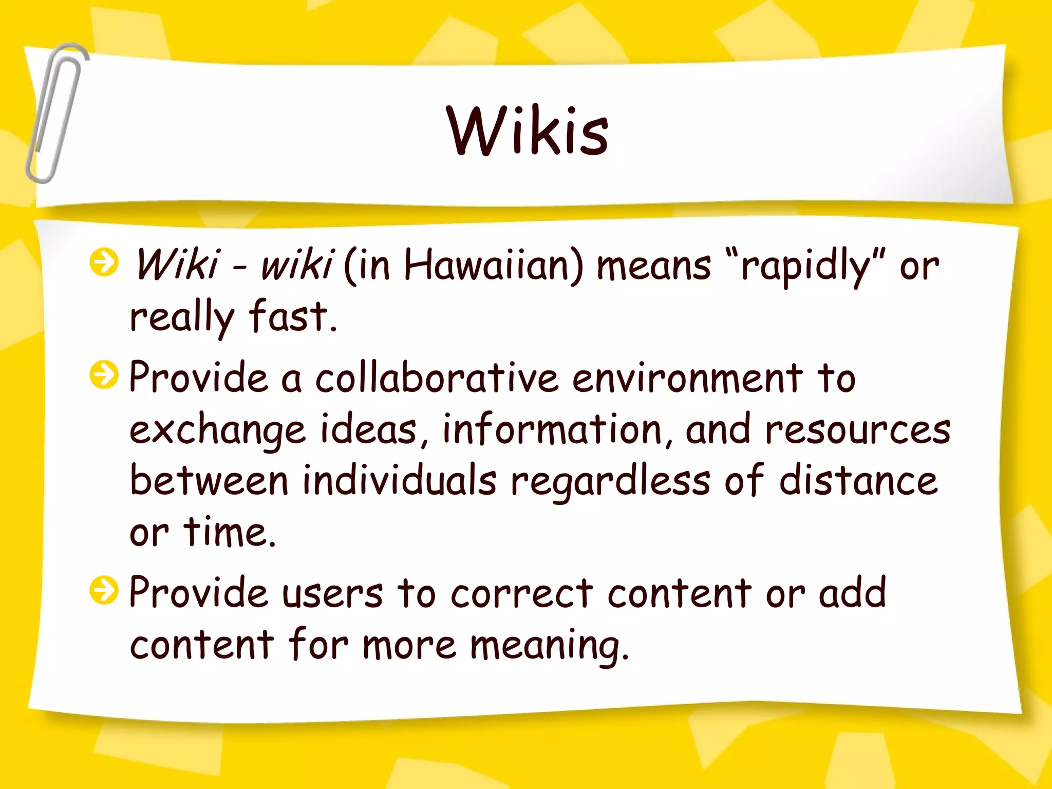 Wikis Wiki - wiki  (in Hawaiian) means “rapidly” or really fast. Provide a collaborative environment to exchange ideas, information, and resources between individuals regardless of distance or time. Provide users to correct content or add content for more meaning. 