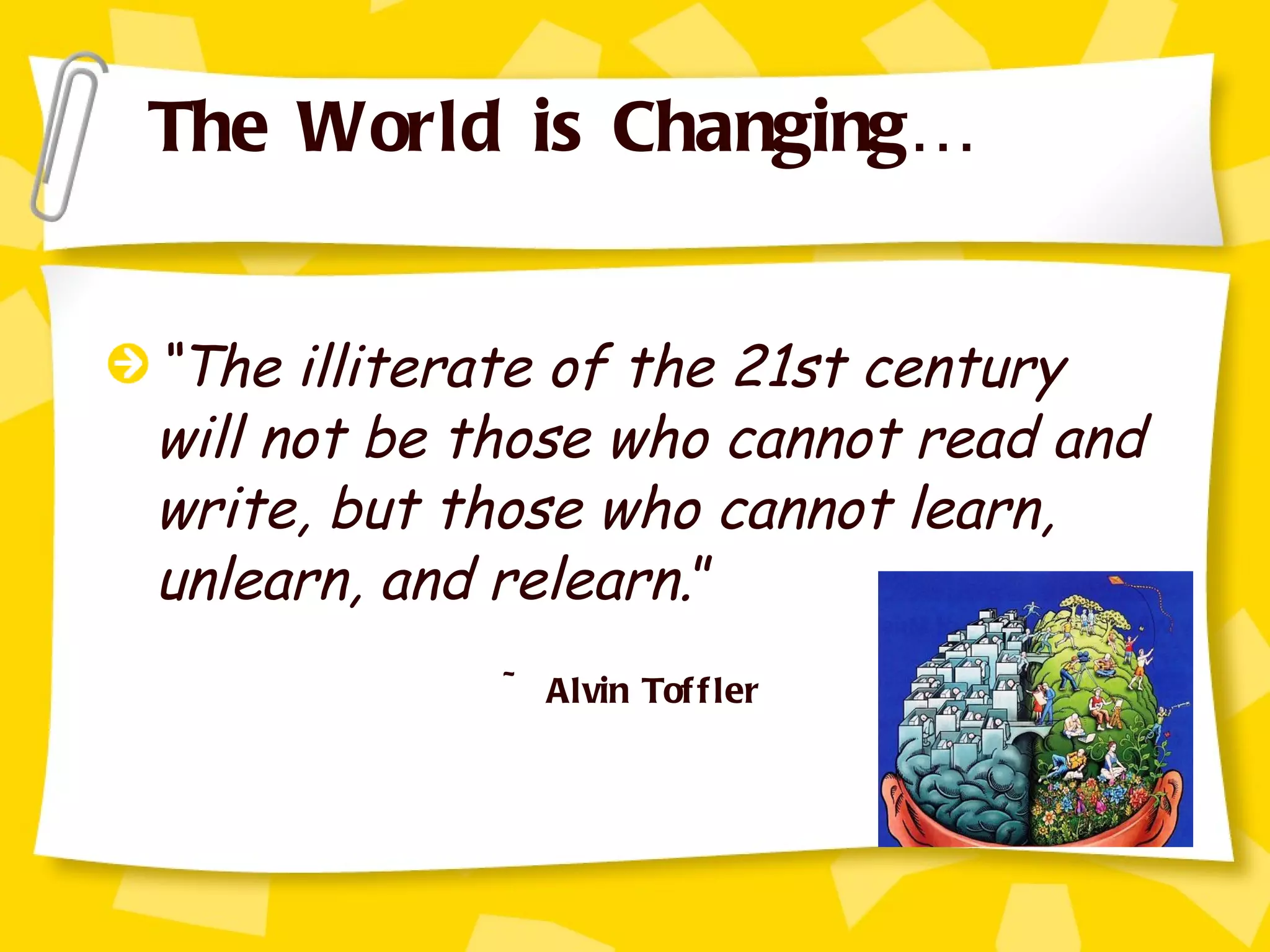 “ The illiterate of the 21st century will not be those who cannot read and write, but those who cannot learn, unlearn, and relearn. ”   ~ Alvin Toffler The World is Changing… 