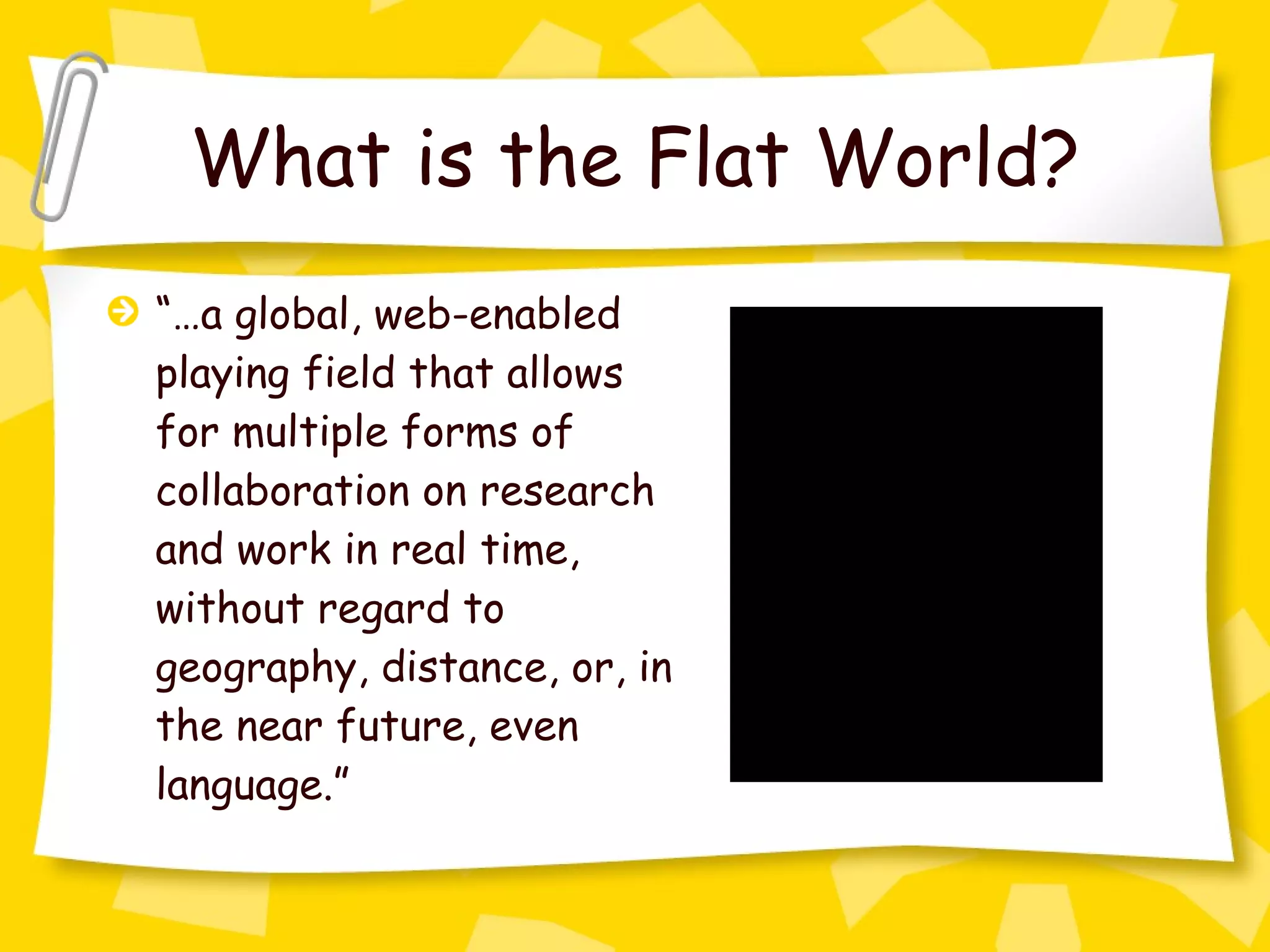 What is the Flat World? “… a global, web-enabled playing field that allows for multiple forms of collaboration on research and work in real time, without regard to geography, distance, or, in the near future, even language.” 