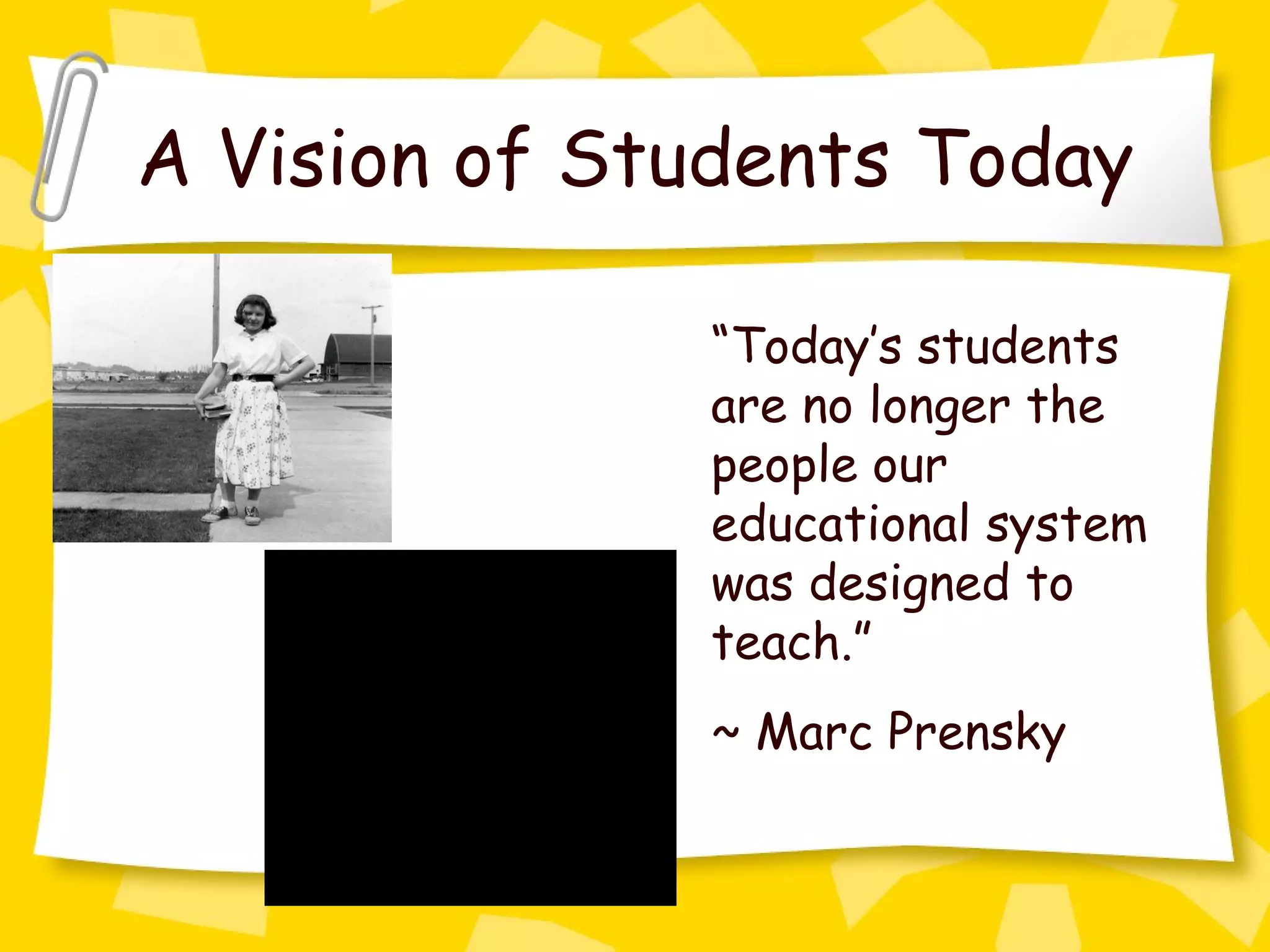 A Vision of Students Today “ Today’s students are no longer the people our educational system was designed to teach.” ~ Marc Prensky 