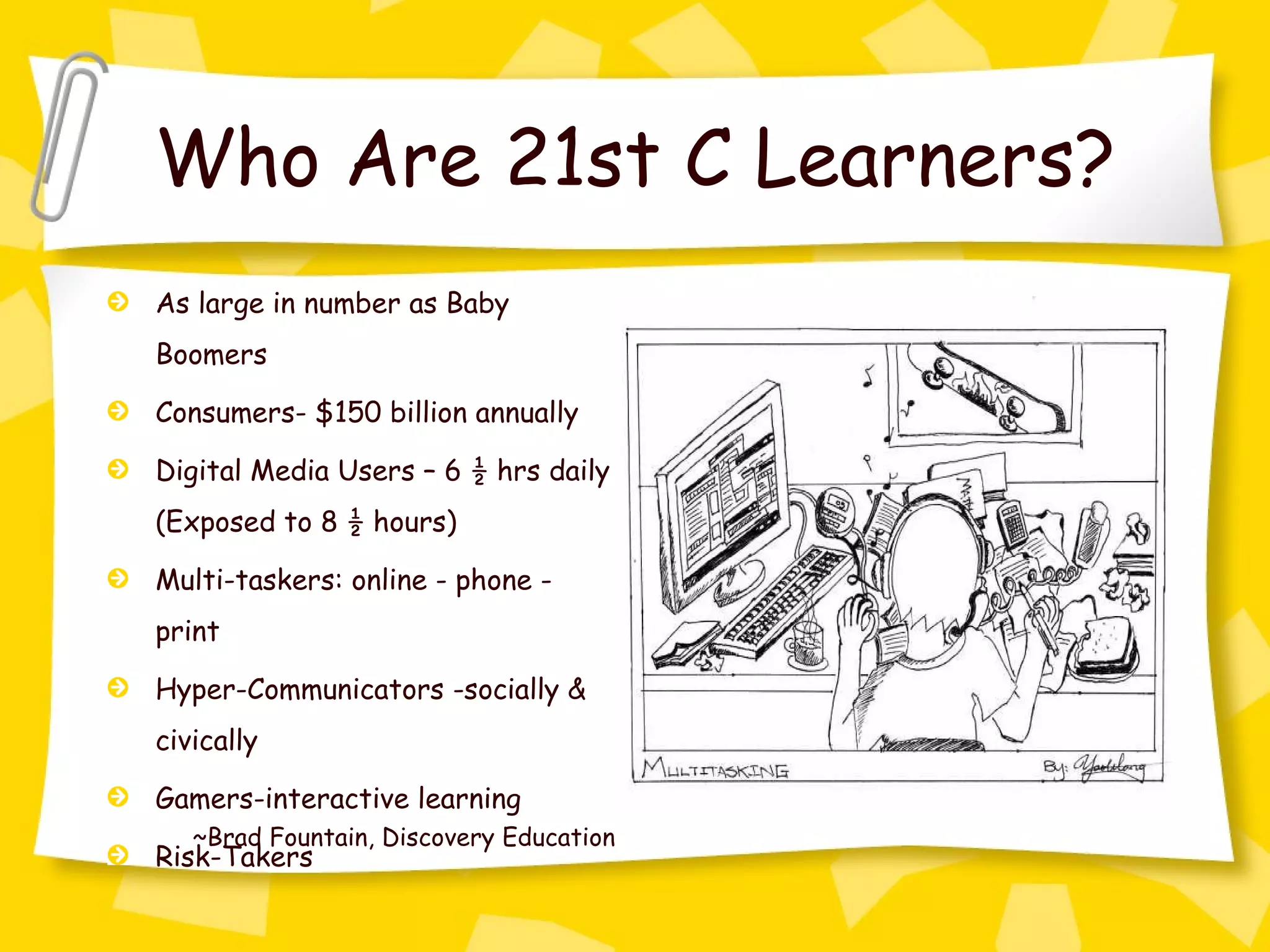 Who Are 21st C Learners? As large in number as Baby Boomers Consumers- $150 billion annually Digital Media Users – 6 ½ hrs daily (Exposed to 8 ½ hours) Multi-taskers: online - phone - print Hyper-Communicators -socially & civically Gamers-interactive learning Risk-Takers ~Brad Fountain, Discovery Education 