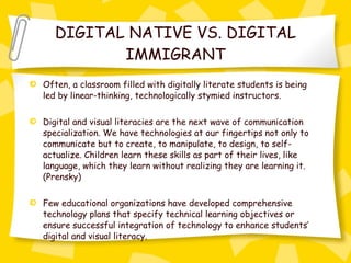 DIGITAL NATIVE VS. DIGITAL IMMIGRANT Often, a classroom filled with digitally literate students is being led by linear-thinking, technologically stymied instructors.  Digital and visual literacies are the next wave of communication specialization. We have technologies at our fingertips not only to communicate but to create, to manipulate, to design, to self-actualize. Children learn these skills as part of their lives, like language, which they learn without realizing they are learning it. (Prensky) Few educational organizations have developed comprehensive technology plans that specify technical learning objectives or ensure successful integration of technology to enhance students’ digital and visual literacy. 