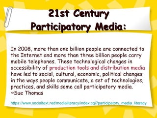21st Century Participatory Media: In 2008, more than one billion people are connected to the Internet and more than three billion people carry mobile telephones. These technological changes in accessibility of  production tools and distribution media  have led to social, cultural, economic, political changes in the ways people communicate, a set of technologies, practices, and skills some call participatory media. ~Sue Thomas https://www.socialtext.net/medialiteracy/index.cgi?participatory_media_literacy 