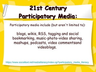 21st Century Participatory Media: Participatory media include (but aren't limited to): blogs, wikis, RSS, tagging and social bookmarking, music-photo-video sharing, mashups, podcasts, video commentsand videoblogs.  https://www. socialtext . net/medialiteracy/index . cgi ? participatory_media_literacy 