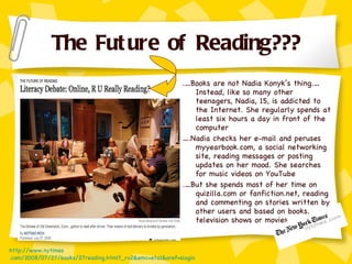 The Future of Reading??? .…Books are not Nadia Konyk’s thing.…Instead, like so many other teenagers, Nadia, 15, is addicted to the Internet. She regularly spends at least six hours a day in front of the computer  … .Nadia checks her e-mail and peruses myyearbook.com, a social networking site, reading messages or posting updates on her mood. She searches for music videos on YouTube  .…But she spends most of her time on quizilla.com or fanfiction.net, reading and commenting on stories written by other users and based on books, television shows or movies. http://www. nytimes .com/2008/07/27/books/27reading.html?_r=2&emc=eta1&oref=slogin 