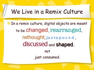 We Live in a Remix Culture In a remix culture, digital objects are meant to be  changed ,  rearranged ,  rethought ,  juxtaposed ,  discussed  and  shaped … not just consumed.  