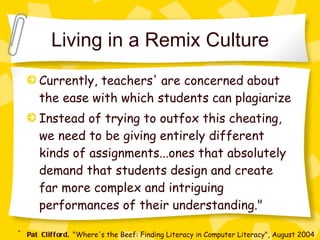 Living in a Remix Culture Currently, teachers' are concerned about the ease with which students can plagiarize Instead of trying to outfox this cheating, we need to be giving entirely different kinds of assignments...ones that absolutely demand that students design and create far more complex and intriguing performances of their understanding." ~ Pat Clifford,  "Where's the Beef: Finding Literacy in Computer Literacy", August 2004 