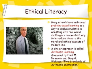 Ethical Literacy Many schools have embraced  problem-based learning  as a way to involve students in wrestling with real world challenges - an excellent way to introduce them to the moral and ethical aspects of modern life.  A similar approach is called  Authentic Learning  - developed by Fred M. Newmann and Gary G. Wehlage. "Five Standards of Authentic Instruction."  