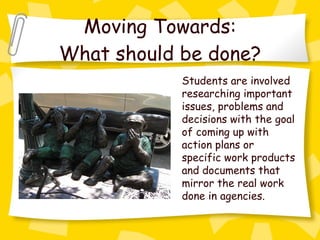 Moving Towards: What should be done? Students are involved researching important issues, problems and decisions with the goal of coming up with action plans or specific work products and documents that mirror the real work done in agencies. 