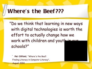 Where’s the Beef??? "Do we think that learning in new ways with digital technologies is worth the effort to actually change how we work with children and youth in our schools?” ~ Pat Clifford,  "Where's the Beef:  Finding Literacy in Computer Literacy",  August 2004 