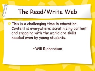 The Read/Write Web This is a challenging time in education. Content is everywhere; scrutinizing content and engaging with the world are skills needed even by young students. ~Will Richardson 