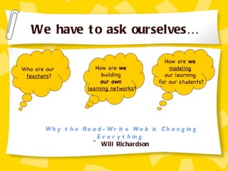 We have to ask ourselves… Who are our  teachers ? How are  we   building  our own   learning networks ? How are  we   modeling   our learning  for our students? Why the Read-Write Web is Changing Everything   ~ Will Richardson 