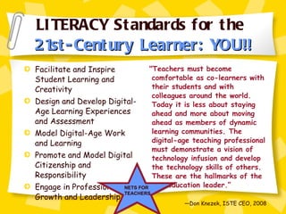 LITERACY Standards for the  21st-Century Learner: YOU!! Facilitate and Inspire Student Learning and Creativity Design and Develop Digital-Age Learning Experiences and Assessment Model Digital-Age Work and Learning Promote and Model Digital Citizenship and Responsibility Engage in Professional Growth and Leadership "Teachers must become comfortable as co-learners with their students and with colleagues around the world. Today it is less about staying ahead and more about moving ahead as members of dynamic learning communities. The digital-age teaching professional must demonstrate a vision of technology infusion and develop the technology skills of others.  These are the hallmarks of the new education leader.” — Don Knezek, ISTE CEO, 2008 NETS FOR TEACHERS 