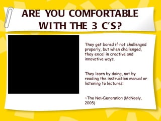 ARE YOU COMFORTABLE WITH THE 3 C’S? They get bored if not challenged properly, but when challenged, they excel in creative and innovative ways.  They learn by doing, not by reading the instruction manual or listening to lectures. ~The Net-Generation (McNeely, 2005) 