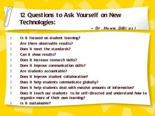 Is it focused on student learning? Are there observable results? Does it meet the standards? Can it show results? Does it increase research skills? Does it improve communication skills? Are students accountable? Does it improve student collaboration? Does it help students communicate globally? Does it help students deal with massive amounts of information? Does it teach our students  to be self-directed and understand how to organize more of their own learning? Is it sustainable? 12 Questions to Ask Yourself on New Technologies:  ~ Dr. Howie DiBlasi 