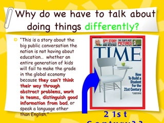 Why do we have to talk about doing things   differently? ? “ This is a story about the big public conversation the nation is not having about education…  whether an entire generation of kids will fail to make the grade in the global economy because  they can’t think their way through abstract problems,   work in teams, distinguish good information from bad , or speak a language other than English.” 21st Century?? 