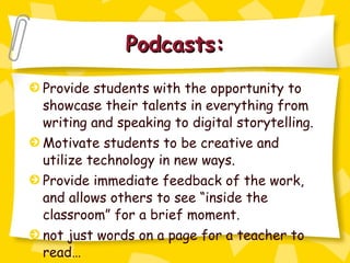 Podcasts: Provide students with the opportunity to showcase their talents in everything from writing and speaking to digital storytelling. Motivate students to be creative and utilize technology in new ways. Provide immediate feedback of the work, and allows others to see “inside the classroom” for a brief moment. not just words on a page for a teacher to read… 