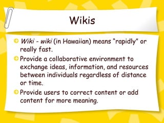 Wikis Wiki - wiki  (in Hawaiian) means “rapidly” or really fast. Provide a collaborative environment to exchange ideas, information, and resources between individuals regardless of distance or time. Provide users to correct content or add content for more meaning. 