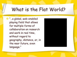 What is the Flat World? “… a global, web-enabled playing field that allows for multiple forms of collaboration on research and work in real time, without regard to geography, distance, or, in the near future, even language.” 