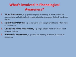 What’s involved in Phonological
                   Awareness?
1. Word Awareness, e.g. spoken language is made up of words; words are
    representations of objects (cat), emotions (love) and concepts (height); words can
    rhyme
2. Syllable Awareness, e.g. some words have a single syllable and others have
    more than one
3. Onset and Rime Awareness, e.g. single syllable words are made up of
    onsets and rimes
4. Phonemic Awareness, e.g. words are made up of individual sounds or
    phonemes.
 