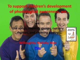 To support children’s development
 of phonological awareness, we…

                 we:
  Use songs, rhyming games, nursery
     rhymes, and rhyming poetry

      Willoughby Wallaby Woo
               Play
 