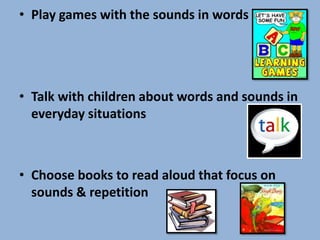 • Play games with the sounds in words




• Talk with children about words and sounds in
  everyday situations



• Choose books to read aloud that focus on
  sounds & repetition
 