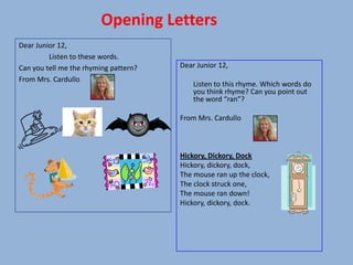 Opening Letters
Dear Junior 12,
         Listen to these words.
Can you tell me the rhyming pattern?   Dear Junior 12,
From Mrs. Cardullo
                                           Listen to this rhyme. Which words do
                                           you think rhyme? Can you point out
                                           the word “ran”?

                                       From Mrs. Cardullo



                                       Hickory, Dickory, Dock
                                       Hickory, dickory, dock,
                                       The mouse ran up the clock,
                                       The clock struck one,
                                       The mouse ran down!
                                       Hickory, dickory, dock.
 