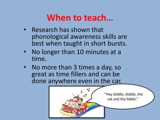 When to teach…
• Research has shown that
  phonological awareness skills are
  best when taught in short bursts.
• No longer than 10 minutes at a
  time.
• No more than 3 times a day, so
  great as time fillers and can be
  done anywhere even in the car.
                          “”Hey diddle, diddle, the
                             cat and the fiddle.”
 