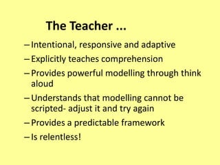 The Teacher ...
– Intentional, responsive and adaptive
– Explicitly teaches comprehension
– Provides powerful modelling through think
  aloud
– Understands that modelling cannot be
  scripted- adjust it and try again
– Provides a predictable framework
– Is relentless!
 