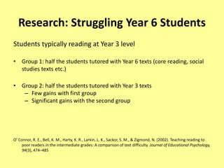 Research: Struggling Year 6 Students
Students typically reading at Year 3 level

• Group 1: half the students tutored with Year 6 texts (core reading, social
  studies texts etc.)

• Group 2: half the students tutored with Year 3 texts
   – Few gains with first group
   – Significant gains with the second group




O' Connor, R. E., Bell, K. M., Harty, K. R., Larkin, L. K., Sackor, S. M., & Zigmond, N. (2002). Teaching reading to
     poor readers in the intermediate grades: A comparison of text difficulty. Journal of Educational Psychology,
     94(3), 474–485
 