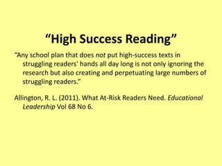 “High Success Reading”
“Any school plan that does not put high-success texts in
  struggling readers' hands all day long is not only ignoring the
  research but also creating and perpetuating large numbers of
  struggling readers.”

Allington, R. L. (2011). What At-Risk Readers Need. Educational
   Leadership Vol 68 No 6.
 