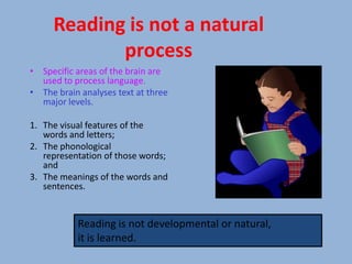 Reading is not a natural
            process
• Specific areas of the brain are
  used to process language.
• The brain analyses text at three
  major levels.

1. The visual features of the
   words and letters;
2. The phonological
   representation of those words;
   and
3. The meanings of the words and
   sentences.


           Reading is not developmental or natural,
           it is learned.
 