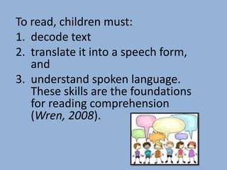 To read, children must:
1. decode text
2. translate it into a speech form,
   and
3. understand spoken language.
   These skills are the foundations
   for reading comprehension
   (Wren, 2008).
 