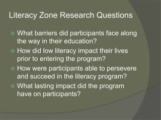 Literacy Zone Research Questions
 What barriers did participants face along
the way in their education?
 How did low literacy impact their lives
prior to entering the program?
 How were participants able to persevere
and succeed in the literacy program?
 What lasting impact did the program
have on participants?
 