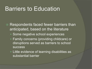 Barriers to Education
 Respondents faced fewer barriers than
anticipated, based on the literature
 Some negative school experiences
 Family concerns (providing childcare) or
disruptions served as barriers to school
success
 Little evidence of learning disabilities as
substantial barrier
 
