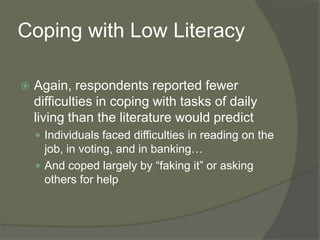 Coping with Low Literacy
 Again, respondents reported fewer
difficulties in coping with tasks of daily
living than the literature would predict
 Individuals faced difficulties in reading on the
job, in voting, and in banking…
 And coped largely by “faking it” or asking
others for help
 