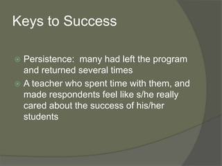 Keys to Success
 Persistence: many had left the program
and returned several times
 A teacher who spent time with them, and
made respondents feel like s/he really
cared about the success of his/her
students
 