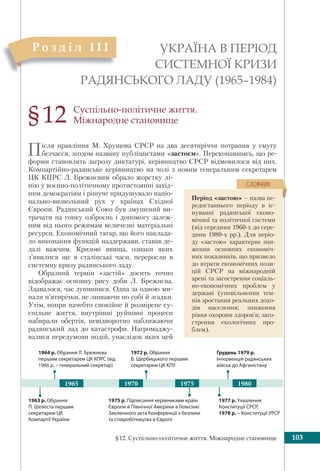 §12. Суспільно-політичне життя. Міжнародне становище 103
Суспільно-політичне життя.
Міжнародне становище
Після правління М. Хрущова СРСР на два десятиріччя потрапив у смугу
безчасся, згодом названу публіцистами «застоєм». Переконавшись, що ре-
форми становлять загрозу диктатурі, керівництво СРСР відмовилося від них.
Компартійно-радянське керівництво на чолі з новим генеральним секретарем
ЦК КПРС Л. Брежнєвим обрало жорстку лі-
нію у воєнно-політичному протистоянні захід-
ним демократіям і рішуче придушувало націо-
нально-визвольний рух у країнах Східної
Європи. Радянський Союз був змушений ви-
трачати на гонку озброєнь і допомогу залеж-
ним від нього режимам величезні матеріальні
ресурси. Економічний тягар, що його наклада-
ло виконання функцій наддержави, ставав де-
далі важчим. Кризові явища, ознаки яких
з’явилися ще в сталінські часи, переросли в
системну кризу радянського ладу.
Образний термін «застій» досить точно
відображає основну рису доби Л. Брежнєва.
Здавалося, час зупинився. Одна за одною ми-
нали п’ятирічки, не лишаючи по собі й згадки.
Утім, попри начебто спокійне й розмірене су-
спільне життя, внутрішні руйнівні процеси
набирали обертів, невідворотно наближаючи
радянський лад до катастрофи. Нагромаджу-
валися передумови подій, унаслідок яких цей
УКРАЇНА В ПЕРІОД
СИСТЕМНОЇ КРИЗИ
РАДЯНСЬКОГО ЛАДУ (1965–1984)
Р о з д і л І І I
§12
Період «застою» – назва пе-
редостаннього періоду в іс-
нуванні радянської еконо-
мічної та політичної системи
(від середини 1960-х до сере-
дини 1980-х рр.). Для періо-
ду «застою» характерне зни-
ження основних економіч-
них показників, що призвело
до втрати економічних пози-
цій СРСР на міжнародній
арені та загострення соціаль-
но-економічних проблем у
державі (уповільнення тем-
пів зростання реальних дохо-
дів населення; зниження
рівня охорони здоров’я; заго-
стрення екологічних про-
блем).
ÑËÎÂÍÈÊ
1963 р. Обрання
П. Шелеста першим
секретарем ЦК
Компартії України
1975 р. Підписання керівниками країн
Європи й Північної Америки в Гельсінкі
Заключного акта Конференції з безпеки
та співробітництва в Європі
1964 р. Обрання Л. Брежнєва
першим секретарем ЦК КПРС (від
1966 р. – генеральний секретар)
1972 р. Обрання
В. Щербицького першим
секретарем ЦК КПУ
19701965 1980
Грудень 1979 р.
Інтервенція радянських
військ до Афганістану
1977 р. Ухвалення
Конституції СРСР,
1978 р. – Конституції УРСР
1975
 
