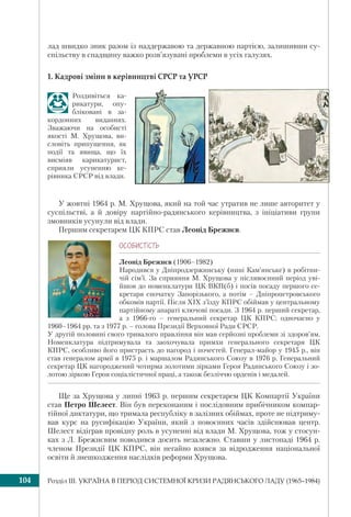 Розділ ІІI. УКРАЇНА В ПЕРІОД СИСТЕМНОЇ КРИЗИ РАДЯНСЬКОГО ЛАДУ (1965–1984)104
лад швидко зник разом із наддержавою та державною партією, залишивши су-
спільству в спадщину важко розв’язувані проблеми в усіх галузях.
1. Кадрові зміни в керівництві СРСР та УРСР
Роздивіться ка-
рикатури, опу-
бліковані в за-
кордонних виданнях.
Зважаючи на особисті
якості М. Хрущова, ви-
словіть припущення, як
події та явища, що їх
висміяв карикатурист,
сприяли усуненню ке-
рівника СРСР від влади.
У жовтні 1964 р. М. Хрущова, який на той час утратив не лише авторитет у
суспільстві, а й довіру партійно-радянського керівництва, з ініціативи групи
змовників усунули від влади.
Першим секретарем ЦК КПРС став Леонід Брежнєв.
ÎÑÎÁÈÑÒ³ÑÒÜ
Леонід Брежнєв (1906–1982)
Народився у Дніпродзержинську (нині Кам’янське) в робітни-
чій сім’ї. За сприяння М. Хрущова у післявоєнний період уві-
йшов до номенклатури ЦК ВКП(б) і посів посаду першого се-
кретаря спочатку Запорізького, а потім – Дніпропетровського
обкомів партії. Після ХІХ з’їзду КПРС обіймав у центральному
партійному апараті ключові посади. З 1964 р. перший секретар,
а з 1966-го – генеральний секретар ЦК КПРС; одночасно у
1960–1964 рр. та з 1977 р. – голова Президії Верховної Ради СРСР.
У другій половині свого тривалого правління він мав серйозні проблеми зі здоров’ям.
Номенклатура підтримувала та заохочувала примхи генерального секретаря ЦК
КПРС, особливо його пристрасть до нагород і почестей. Генерал-майор у 1945 р., він
став генералом армії в 1975 р. і маршалом Радянського Союзу в 1976 р. Генеральний
секретар ЦК нагороджений чотирма золотими зірками Героя Радянського Союзу і зо-
лотою зіркою Героя соціалістичної праці, а також безліччю орденів і медалей.
Ще за Хрущова у липні 1963 р. першим секретарем ЦК Компартії України
став Петро Шелест. Він був переконаним і послідовним прибічником компар-
тійної диктатури, що тримала республіку в залізних обіймах, проте не підтриму-
вав курс на русифікацію України, який з повоєнних часів здійснював центр.
Шелест відіграв провідну роль в усуненні від влади М. Хрущова, тож у стосун-
ках з Л. Брежнєвим поводився досить незалежно. Ставши у листопаді 1964 р.
членом Президії ЦК КПРС, він негайно взявся за відродження національної
освіти й знешкодження наслідків реформи Хрущова.
 