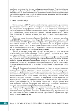 Розділ ІІI. УКРАЇНА В ПЕРІОД СИСТЕМНОЇ КРИЗИ РАДЯНСЬКОГО ЛАДУ (1965–1984)106
музей-село Запорозька Січ... Багатьох необґрунтовано реабілітовано (Левинський, Хвильо-
вий, Скрипник, Шумський, Антоненко-Давидович, Винниченко та ін.)... Насильницьке впрова-
дження української мови (видання Пушкіна українською мовою). Трансляція футболу україн-
ською мовою по 1-й програмі. У Севастополі на пляжі все українською мовою оголошують.
Становище з російською мовою погіршується».
2. Зміни в системі влади
Система влади в СРСР нагадувала піраміду, на вершині якої перебували ке-
рівники партії й держави. Сотні тисяч працівників партійних і радянських орга-
нів, спираючись на профспілки, комсомол та інші організації, забезпечували
беззастережне виконання настанов керівників партії. Водночас нижчі управлін-
ські ланки суворо підпорядковувалися вищим. Партійні органи союзних респу-
блік формально будувалися як самостійні, хоча реально підпорядковувалися
центру.
Вершиною влади формально був партійний з’їзд або (в перервах між з’їзда-
ми) ЦК КПРС, а фактично – політбюро ЦК. Нечисленні члени політбюро ЦК
становили компартійно-радянську олігархію. Вона тримала в руках централь-
ний комітет, а через нього – державне управління загалом. Перелік кадрових
призначень, які підлягали затвердженню партійним комітетом будь-якого рів-
ня, називався номенклатурою посад. Сукупність управлінців, призначуваних на
керівні посади, теж стала називатися номенклатурою.
Комуністична диктатура в добу «застою» зазнала істотних змін: поступово
стерлися відмінності між олігархією (носіями влади) і номенклатурою (тран-
сляторами цієї влади у відомствах і на периферії).
Відбувся певний перерозподіл влади між центром і периферією. Компартій-
но-радянська олігархія змушена була поступитися частиною своїх повнова-
жень на користь місцевого керівництва. Генеральний секретар ЦК КПРС те-
пер менше залежав від найвищого неформального центру влади – політбюро,
більшою мірою спираючись на підтримку периферійних функціонерів – чле-
нів ЦК.
Однак Л. Брежнєв зміцнював особисту владу не тільки за допомогою апарат-
них комбінацій. Йому вдалося згуртувати навколо себе вищих функціонерів у
центрі й на периферії під гаслом утвердження політичної стабільності. Правила
гри, запропоновані розважливим і толерантним генсеком, цілком влаштовували
керівну номенклатуру. Після сталінського терору і хрущовської сваволі вона
вперше почувалася безпечно. Зациклена на збереженні власних привілеїв, но-
менклатура нехтувала реальними проблемами в господарському й суспільному
житті. Апаратники на чолі з Л. Брежнєвим удавали, що в суспільстві немає жод-
них серйозних проблем. Наслідком такої політики, в основі якої корінилися
особисті інтереси можновладців, була відмова від реформ.
Наприкінці правління Л. Брежнєва у складі політбюро ЦК перебували лише
дві особи у віці до 60 років і три – до 70 років. Переважну більшість членів ви-
щого партійного керівництва становили люди похилого віку. Правління олігар-
хів, очолюване координатором колективного керівництва Л. Брежнєвим, пере-
творилося на геронтократію.
 