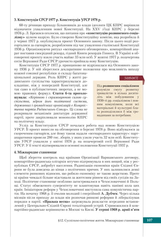 §12. Суспільно-політичне життя. Міжнародне становище 107
3. Конституція СРСР 1977 р. Конституція УРСР 1978 р.
60-ту річницю приходу більшовиків до влади ідеологи ЦК КПРС вирішили
відзначити ухваленням нової Конституції. На XXV з’їзді КПРС у березні
1976 р. Л. Брежнєв оголосив, що питання про «конституцію розвиненого соціа-
лізму» цілком назріло. Було створено Конституційну комісію, яка розробила й
у червні 1977 р. опублікувала проект Основного закону. Після цього події роз-
горталися за сценарієм, розробленим під час ухвалення сталінської Конституції
1936 р. Організовуючи ритуал «всенародного обговорення», компартійний апа-
рат поставив своєрідний рекорд, гідний Книги рекордів Гіннеса. В Україні в об-
говоренні проекту взяло участь майже 35 млн осіб. У жовтні 1977 р. позачергова
сесія Верховної Ради СРСР урочисто прийняла нову Конституцію.
Конституція СРСР 1977 р. принципово не відрізнялася від Основного зако-
ну 1936 р. У ній збереглося декларативне положення про можливість виходу
кожної союзної республіки зі складу багатона-
ціональної держави. Роль КПРС у житті ра-
дянського суспільства характеризувалася до-
кладніше, ніж у попередній Конституції, але
так само в публіцистичних зворотах, а не мо-
вою правових формул. Стаття 6-та проголо-
шувала: «Керівною і спрямовуючою силою су-
спільства, ядром його політичної системи,
державних і громадських організацій є Комуніс-
тична партія Радянського Союзу». Ці слова не
розкривали механізмів диктатури державної
партії, проте закріплювали монополію КПРС
на політичну владу.
Услід за Конституцією СРСР почалася робота над новою Конституцією
УРСР. Її проект винесли на обговорення в березні 1978 р. Воно відбувалося за
скороченим сценарієм, але йому також надали «всенародного характеру»: парт-
апаратники провели 280 тис. зборів, у яких узяли участь 32 млн осіб. Конститу-
цію УРСР ухвалили у квітні 1978 р. на позачерговій сесії Верховної Ради
УРСР. У її тексті відтворювалися основні положення Конституції 1937 р.
4. Міжнародне становище
Щоб зберегти контроль над країнами Організації Варшавського договору,
компартійно-радянська олігархія штучно підтримувала в них вищий, ніж у рес-
публіках СРСР, добробут населення. Радянізація економіки країн Східної Єв-
ропи не була доведена до кінця з політичних причин. У них залишилися деякі
елементи ринкових відносин, що робило економіку не такою жорсткою. Проте
ці країни чимдалі більше відставали за життєвим рівнем від своїх сусідів на За-
ході. Політичне становище особливо загострювалося в Чехословаччині й Поль-
щі. Статус обмеженого суверенітету не влаштовував навіть панівні кола цих
країн. Ініціатором реформ у Чехословаччині виступила сама комуністична пар-
тія. На початку 1968 р. її очолив молодий і енергійний А. Дубчек. Через кілька
місяців після приходу до влади він розпочав ринкові реформи й лібералізував
порядки в партії. «Празька весна» загрожувала розкласти зсередини встанов-
лений у Центрально-Східній Європі тоталітарний устрій. Стривожилося й ком-
партійно-радянське керівництво в Москві та Києві. У серпні 1968 р. армії п’яти
Під розвиненим соціалізмом
розуміли смугу розвитку
тривалістю в кілька десяти-
літь між побудованим у
1930-ті рр. соціалізмом і пов-
ним комунізмом, коли всі
матеріальні й культурні бла-
га розподілялися б між гро-
мадянами за потребами.
ÇÀÓÂÀÆÒÅ
 