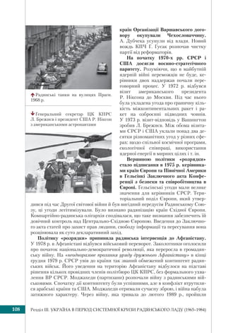 Розділ ІІI. УКРАЇНА В ПЕРІОД СИСТЕМНОЇ КРИЗИ РАДЯНСЬКОГО ЛАДУ (1965–1984)108
країн Організації Варшавського дого-
вору окупували Чехословаччину.
А. Дубчека усунули від влади. Новий
вождь КПЧ Г. Гусак розпочав чистку
партії від реформаторів.
На початку 1970-х рр. СРСР і
США досягли воєнно-стратегічного
паритету. Розуміючи, що в майбутній
ядерній війні переможців не буде, ке-
рівники двох наддержав почали пере-
говорний процес. У 1972 р. відбувся
візит американського президента
Р. Ніксона до Москви. Під час нього
була укладена угода про граничну кіль-
кість міжконтинентальних ракет і ра-
кет на озброєнні підводних човнів.
У 1973 р. візит-відповідь у Вашингтон
зробив Л. Брежнєв. Між обома візита-
ми СРСР і США уклали понад два де-
сятки різноманітних угод у різних сфе-
рах: щодо спільної космічної програми,
екологічної співпраці, використання
ядерної енергії в мирних цілях і т. ін.
Вершиною політики «розрядки»
стало підписання в 1975 р. керівника-
ми країн Європи та Північної Америки
в Гельсінкі Заключного акта Конфе-
ренції з безпеки та співробітництва в
Європі. Гельсінські угоди мали велике
значення для керівників СРСР. Тери-
торіальний поділ Європи, який утвер-
дився під час Другої світової війни й був вигідний передусім Радянському Сою-
зу, ці угоди легітимізували. Було визнано радянізацію країн Східної Європи.
Компартійно-радянська олігархія сподівалася, що таке визнання забезпечить їй
довічний контроль над Центрально-Східною Європою. Введення до Заключно-
го акта статей про захист прав людини, свободу інформації та пересування вона
розцінювала як суто декларативний захід.
Політику «розрядки» припинила радянська інтервенція до Афганістану.
У 1978 р. в Афганістані відбувся військовий переворот. Заколотники оголосили
про початок національно-демократичної революції, яка переросла в громадян-
ську війну. На «неодноразове прохання уряду дружнього Афганістану» в кінці
грудня 1979 р. СРСР увів до країни так званий обмежений контингент радян-
ських військ. Його уведення на територію Афганістану відбулося на підставі
рішення кількох провідних членів політбюро ЦК КПРС, без формального ухва-
лення ВР СРСР. Моджахеди (партизани) розпочали війну з радянськими вій-
ськовими. Спочатку дії контингенту були успішними, але в конфлікт втрутили-
ся арабські країни та США. Моджахеди отримали сучасну зброю, і війна набула
затяжного характеру. Через війну, яка тривала до лютого 1989 р., пройшли
Радянські танки на вулицях Праги.
1968 р.
Генеральний секретар ЦК КПРС
Л. Брежнєв і президент США Р. Ніксон
з американськими астронавтами
 