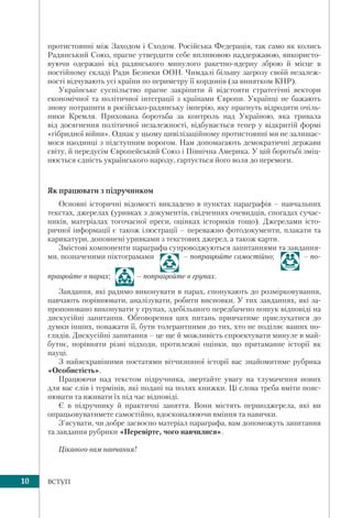 10 ВСТУП
протистоянні між Заходом і Сходом. Російська Федерація, так само як колись
Радянський Союз, прагне утвердити себе впливовою наддержавою, використо-
вуючи одержані від радянського минулого ракетно-ядерну зброю й місце в
постійному складі Ради Безпеки ООН. Чимдалі більшу загрозу своїй незалеж-
ності відчувають усі країни по периметру її кордонів (за винятком КНР).
Українське суспільство прагне закріпити й відстояти стратегічні вектори
економічної та політичної інтеграції з країнами Європи. Українці не бажають
знову потрапити в російсько-радянську імперію, яку прагнуть відродити очіль-
ники Кремля. Прихована боротьба за контроль над Україною, яка тривала
від досягнення політичної незалежності, відбувається тепер у відкритій формі
«гібридної війни». Однак у цьому цивілізаційному протистоянні ми не залишає-
мося наодинці з підступним ворогом. Нам допомагають демократичні держави
світу, й передусім Європейський Союз і Північна Америка. У цій боротьбі зміц-
нюється єдність українського народу, гартується його воля до перемоги.
Як працювати з підручником
Основні історичні відомості викладено в пунктах параграфів – навчальних
текстах, джерелах (уривках з документів, свідченнях очевидців, спогадах сучас-
ників, матеріалах тогочасної преси, оцінках істориків тощо). Джерелами істо-
ричної інформації є також ілюстрації – переважно фотодокументи, плакати та
карикатури, доповнені уривками з текстових джерел, а також карти.
Змістові компоненти параграфа супроводжуються запитаннями та завдання-
ми, позначеними піктограмами – попрацюйте самостійно; – по-
працюйте в парах; – попрацюйте в групах.
Завдання, які радимо виконувати в парах, спонукають до розмірковування,
навчають порівнювати, аналізувати, робити висновки. У тих завданнях, які за-
пропоновано виконувати у групах, здебільшого передбачено пошук відповіді на
дискусійні запитання. Обговорення цих питань привчатиме прислухатися до
думки інших, поважати її, бути толерантними до тих, хто не поділяє ваших по-
глядів. Дискусійні запитання – це ще й можливість спроектувати минуле в май-
бутнє, порівняти різні підходи, протилежні оцінки, що притаманне історії як
науці.
З найяскравішими постатями вітчизняної історії вас знайомитиме рубрика
«Особистість».
Працюючи над текстом підручника, звертайте увагу на тлумачення нових
для вас слів і термінів, які подані на полях книжки. Ці слова треба вміти пояс-
нювати та вживати їх під час відповіді.
Є в підручнику й практичні заняття. Вони містять першоджерела, які ви
опрацьовуватимете самостійно, вдосконалюючи вміння та навички.
З’ясувати, чи добре засвоєно матеріал параграфа, вам допоможуть запитання
та завдання рубрики «Перевірте, чого навчилися».
Цікавого вам навчання!
 
