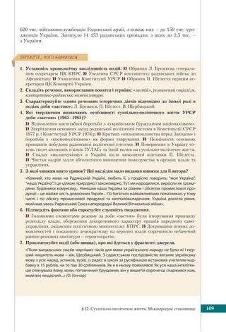 §12. Суспільно-політичне життя. Міжнародне становище 109
ÏÅÐÅÂ³ÐÒÅ, ×ÎÃÎ ÍÀÂ×ÈËÈÑß
620 тис. військовослужбовців Радянської армії, з-поміж них – до 150 тис. уро-
дженців України. Загинуло 14 453 радянських громадян, з яких до 2,5 тис. –
з України.
1. Установіть хронологічну послідовність подій:  Обрання Л. Брежнєва генераль-
ним секретарем ЦК КПРС  Уведення СРСР контингенту радянських військ до
Афганістану  Ухвалення Конституції УРСР  Обрання П. Шелеста першим се-
кретарем ЦК Компартії України.
2. Складіть речення, використавши поняття і терміни: «застій», розвинений соціалізм,
компартійно-радянська номенклатура.
3. Схарактеризуйте одним реченням історичних діячів відповідно до їхньої ролі в
подіях доби «застою»: Л. Брежнєв, П. Шелест, В. Щербицький.
4. Які твердження визначають особливості суспільно-політичного життя УРСР
доби «застою» (1965–1985)?
 Відновлення масштабної боротьби з «українським буржуазним націоналізмом».
 Закріплення основних засад радянської політичної системи в Конституції СРСР
1977 р. і Конституції УРСР 1978 р. Критика «низькопоклонства перед Заходом» і
боротьба з «космополітизмом» як форми таврування.  Незмінність основних
принципів побудови радянської політичної системи.  Повернення в Україну со-
тень тисяч колишніх в’язнів ГУЛАГу та їхній вплив на суспільно-політичне життя.
 Спалах «маланчукізму» в Україні після вимушеної відставки П. Шелеста.
 Чистки кадрів задля абсолютного винищення інакодумства в органах влади та
управління.
5. З якої книжки взято уривок? Які наслідки мало видання книжки для її автора?
«Кожний, хто живе на Радянській Україні, любить її, з гордістю говорить: “моя Україна”,
“наша Україна”. І це цілком природно і закономірно. Тут ми народилися, виросли як грома-
дяни, будівники комунізму... Нинішня наша Україна за рівнем і обсягом промислової про-
дукції – це майже шість довоєнних Україн... По багатьох найважливіших показниках, у тому
числі і по обсягу промислової продукції та капіталовкладеннях, Україна досягла рівня,
який мав увесь Радянський Союз напередодні Великої Вітчизняної війни».
6. Підтвердіть фактами або спростуйте слушність твердження.
 Головними елементами режиму за доби «застою» були ігнорування принципу
розподілу влади, збереження декоративного характеру органів народного само-
управління, зміцнення політичного монополізму КПРС.  Дотримання певних до-
мовленостей і показового демократизму на вершині влади спричинило небачений
раніше різновид диктатури – геронтократію.
7. Прокоментуйте події (або явища), про які йдеться у фрагменті джерела.
«Після валуєвських указів чорніших часів для мови українського народу не було ж! І пер-
ший нищитель мови – він, Щербицький. З садистською послідовністю виганяє українську
мову з усіх нарад, установ, вузів, із радіо; в школі за русифікацію встановив учителям над-
бавку в 15 рублів, чи то пак 30 срібляників. Як я в ньому помилявся! Як уся наша інтеліген-
ція співчувала йому, коли, потовчений Хрущовим, він у вишитій сорочечці скаржився нам,
який він нещасний...» (О. Гончар).
 
