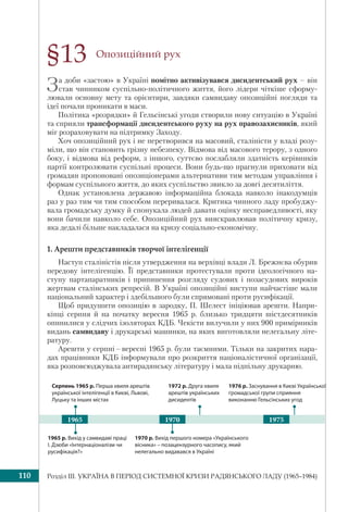 Розділ ІІI. УКРАЇНА В ПЕРІОД СИСТЕМНОЇ КРИЗИ РАДЯНСЬКОГО ЛАДУ (1965–1984)110
Опозиційний рух
За доби «застою» в Україні помітно активізувався дисидентський рух – він
став чинником суспільно-політичного життя, його лідери чіткіше сформу-
лювали основну мету та орієнтири, завдяки самвидаву опозиційні погляди та
ідеї почали проникати в маси.
Політика «розрядки» й Гельсінські угоди створили нову ситуацію в Україні
та сприяли трансформації дисидентського руху на рух правозахисників, який
міг розраховувати на підтримку Заходу.
Хоч опозиційний рух і не перетворився на масовий, сталіністи у владі розу-
міли, що він становить грізну небезпеку. Відмова від масового терору, з одного
боку, і відмова від реформ, з іншого, суттєво послабляли здатність керівників
партії контролювати суспільні процеси. Вони будь-що прагнули приховати від
громадян пропоновані опозиціонерами альтернативи тим методам управління і
формам суспільного життя, до яких суспільство звикло за довгі десятиліття.
Однак установлена державою інформаційна блокада навколо інакодумців
раз у раз тим чи тим способом переривалася. Критика чинного ладу пробуджу-
вала громадську думку й спонукала людей давати оцінку несправедливості, яку
вони бачили навколо себе. Опозиційний рух вияскравлював політичну кризу,
яка дедалі більше накладалася на кризу соціально-економічну.
1. Арешти представників творчої інтелігенції
Наступ сталіністів після утвердження на верхівці влади Л. Брежнєва обурив
передову інтелігенцію. Її представники протестували проти ідеологічного на-
ступу партапаратників і припинення розгляду судових і позасудових вироків
жертвам сталінських репресій. В Україні опозиційні виступи найчастіше мали
національний характер і здебільшого були спрямовані проти русифікації.
Щоб придушити опозицію в зародку, П. Шелест ініціював арешти. Напри-
кінці серпня й на початку вересня 1965 р. близько тридцяти шістдесятників
опинилися у слідчих ізоляторах КДБ. Чекісти вилучили у них 900 примірників
видань самвидаву і друкарські машинки, на яких виготовляли нелегальну літе-
ратуру.
Арешти у серпні – вересні 1965 р. були таємними. Тільки на закритих нара-
дах працівники КДБ інформували про розкриття націоналістичної організації,
яка розповсюджувала антирадянську літературу і мала підпільну друкарню.
§13
1965 р. Вихід у самвидаві праці
І. Дзюби «Інтернаціоналізм чи
русифікація?»
1970 р. Вихід першого номера «Українського
вісника» – позацензурного часопису, який
нелегально видавався в Україні
Серпень 1965 р. Перша хвиля арештів
української інтелігенції в Києві, Львові,
Луцьку та інших містах
1972 р. Друга хвиля
арештів українських
дисидентів
19701965
1976 р. Заснування в Києві Української
громадської групи сприяння
виконанню Гельсінських угод
1975
 